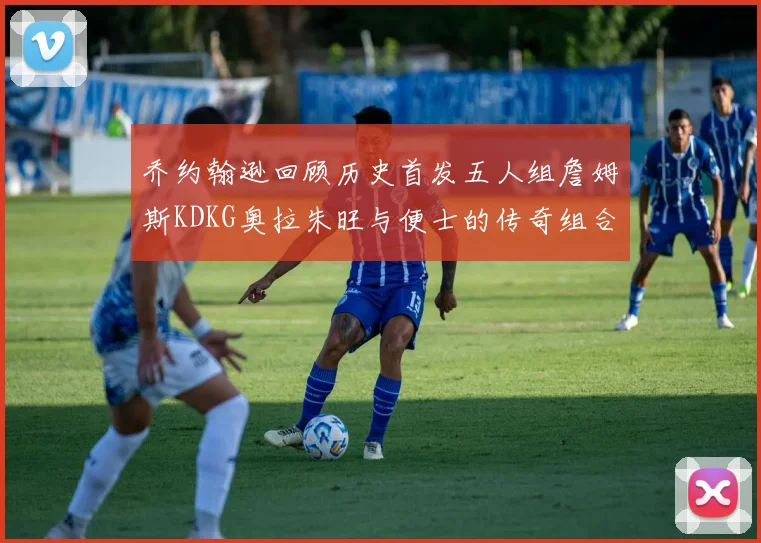 乔约翰逊回顾历史首发五人组詹姆斯KDKG奥拉朱旺与便士的传奇组合