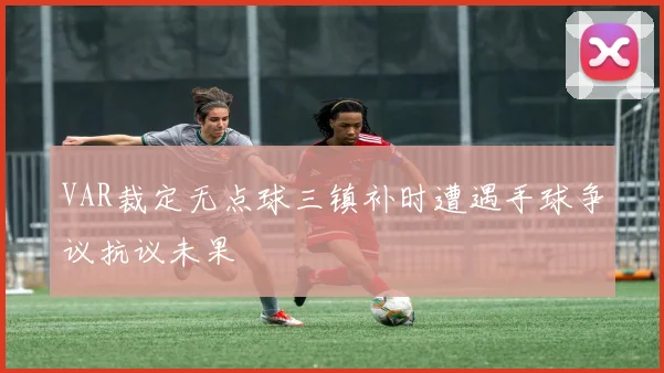 VAR裁定无点球三镇补时遭遇手球争议抗议未果