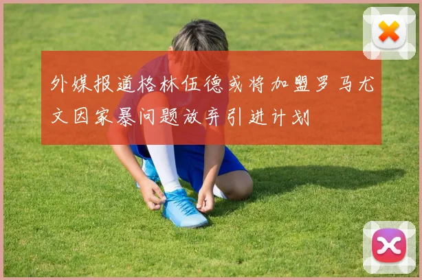 外媒报道格林伍德或将加盟罗马尤文因家暴问题放弃引进计划