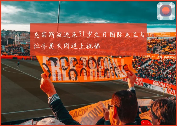 克雷斯波迎来51岁生日国际米兰与拉齐奥共同送上祝福