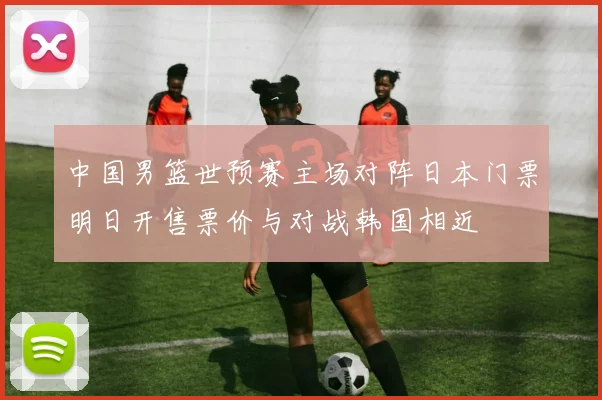 中国男篮世预赛主场对阵日本门票明日开售票价与对战韩国相近