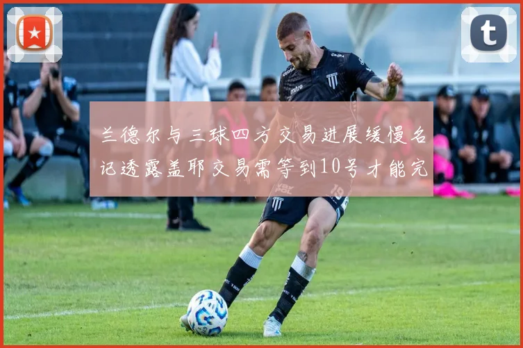 兰德尔与三球四方交易进展缓慢名记透露盖耶交易需等到10号才能完成