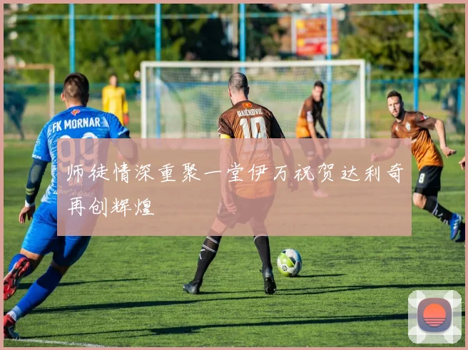 师徒情深重聚一堂伊万祝贺达利奇再创辉煌