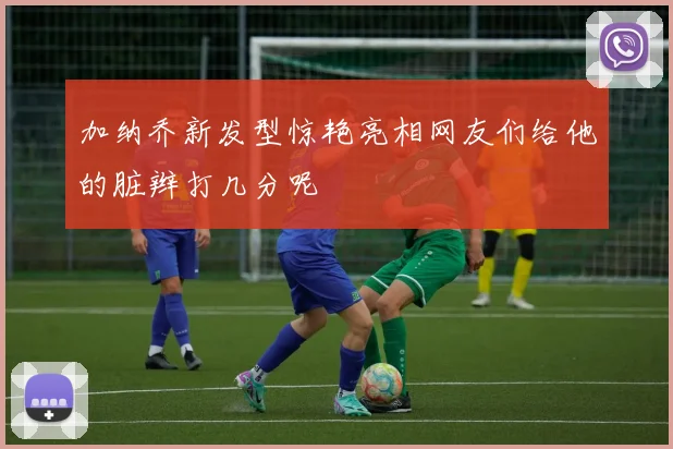 加纳乔新发型惊艳亮相网友们给他的脏辫打几分呢