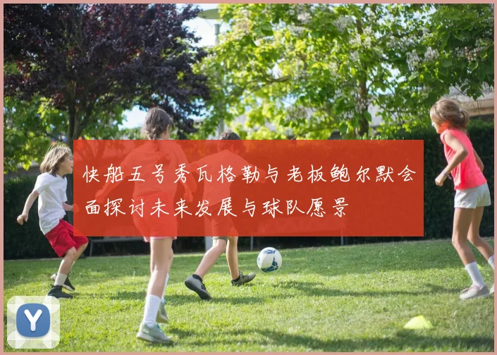 快船五号秀瓦格勒与老板鲍尔默会面探讨未来发展与球队愿景