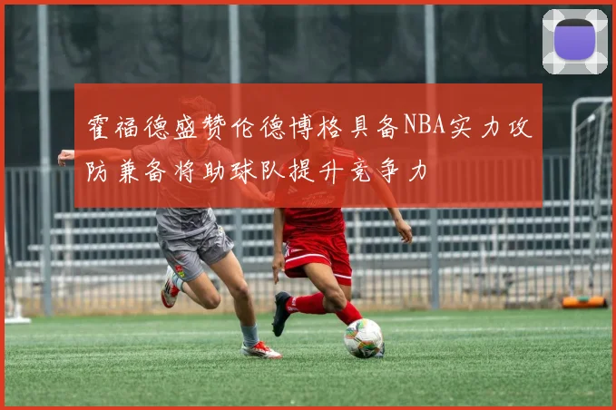 霍福德盛赞伦德博格具备NBA实力攻防兼备将助球队提升竞争力