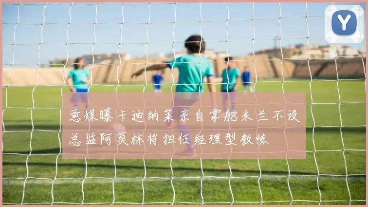 意媒曝卡迪纳莱亲自掌舵米兰不设总监阿莫林将担任经理型教练