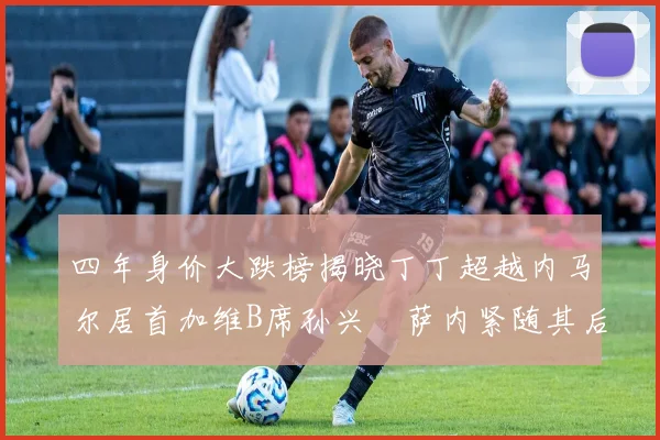 四年身价大跌榜揭晓丁丁超越内马尔居首加维B席孙兴慜萨内紧随其后