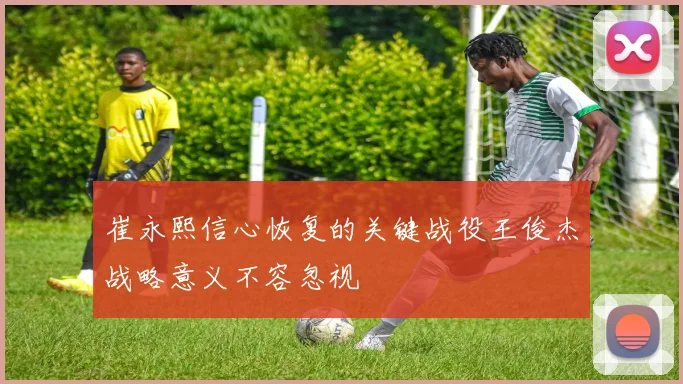 崔永熙信心恢复的关键战役王俊杰战略意义不容忽视